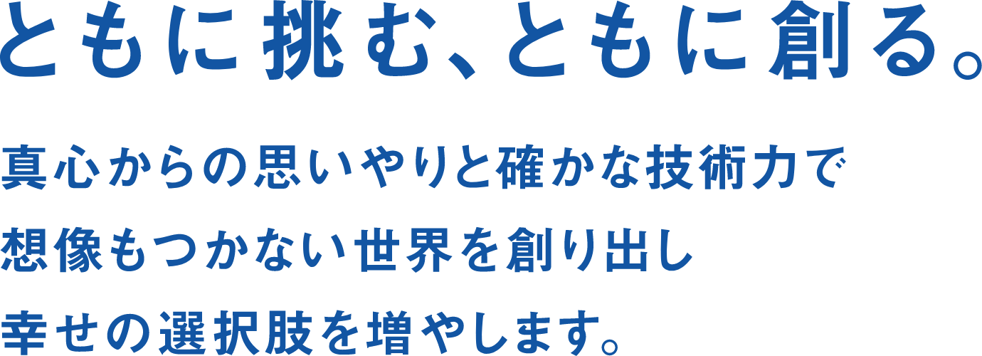 Brand Concept ともに挑む、ともに創る。 真心からの思いやりと確かな技術力で想像もつかない世界を創り出し幸せの選択しを増やします。