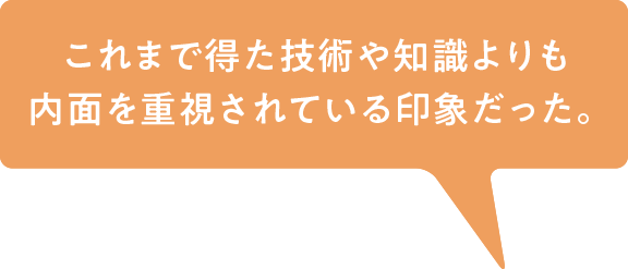 これまで得た技術や知識よりも内面を重視されている印象だった。