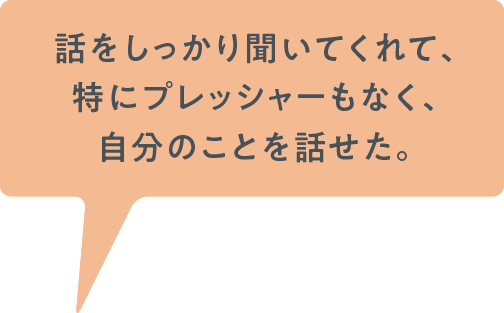 話をしっかり聞いてくれて、特にプレッシャーもなく、自分のことを話せた。