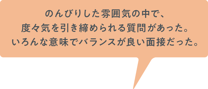 のんびりした雰囲気の中で、度々気を引き締められる質問があり、いろんな意味でバランスが良い面接だった。