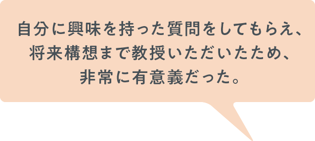 自分に興味を持った質問をしてもらえ、将来構想まで教授いただいたため、非常に有意義だった。