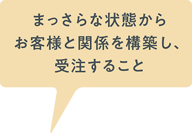 まっさらな状態からお客様と関係を構築し、受注すること