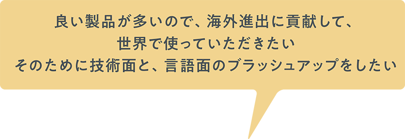 良い製品が多いので、海外進出に貢献して、世界で使っていただきたいそのために技術面と、言語面のブラッシュアップをしたい