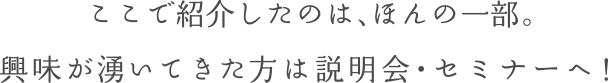 ここで紹介したのは、ほんの一部。興味が湧いてきた方は説明会・セミナーへ！